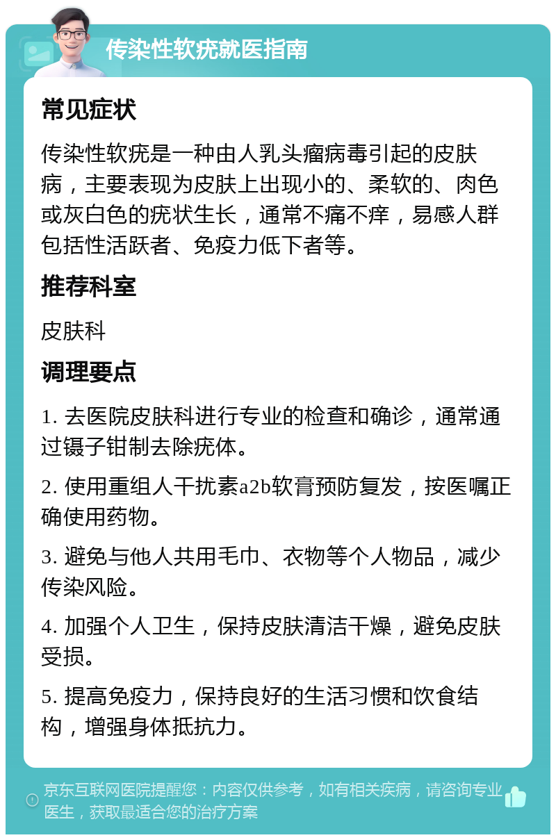 传染性软疣就医指南 常见症状 传染性软疣是一种由人乳头瘤病毒引起的皮肤病，主要表现为皮肤上出现小的、柔软的、肉色或灰白色的疣状生长，通常不痛不痒，易感人群包括性活跃者、免疫力低下者等。 推荐科室 皮肤科 调理要点 1. 去医院皮肤科进行专业的检查和确诊，通常通过镊子钳制去除疣体。 2. 使用重组人干扰素a2b软膏预防复发，按医嘱正确使用药物。 3. 避免与他人共用毛巾、衣物等个人物品，减少传染风险。 4. 加强个人卫生，保持皮肤清洁干燥，避免皮肤受损。 5. 提高免疫力，保持良好的生活习惯和饮食结构，增强身体抵抗力。