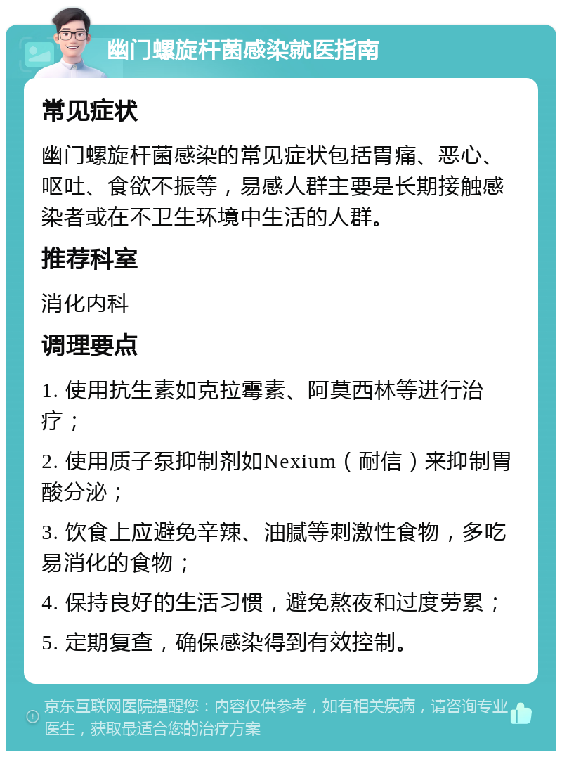 幽门螺旋杆菌感染就医指南 常见症状 幽门螺旋杆菌感染的常见症状包括胃痛、恶心、呕吐、食欲不振等，易感人群主要是长期接触感染者或在不卫生环境中生活的人群。 推荐科室 消化内科 调理要点 1. 使用抗生素如克拉霉素、阿莫西林等进行治疗； 2. 使用质子泵抑制剂如Nexium（耐信）来抑制胃酸分泌； 3. 饮食上应避免辛辣、油腻等刺激性食物，多吃易消化的食物； 4. 保持良好的生活习惯，避免熬夜和过度劳累； 5. 定期复查，确保感染得到有效控制。