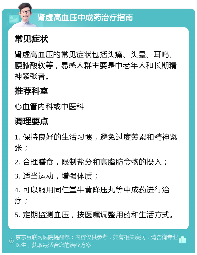 肾虚高血压中成药治疗指南 常见症状 肾虚高血压的常见症状包括头痛、头晕、耳鸣、腰膝酸软等，易感人群主要是中老年人和长期精神紧张者。 推荐科室 心血管内科或中医科 调理要点 1. 保持良好的生活习惯，避免过度劳累和精神紧张； 2. 合理膳食，限制盐分和高脂肪食物的摄入； 3. 适当运动，增强体质； 4. 可以服用同仁堂牛黄降压丸等中成药进行治疗； 5. 定期监测血压，按医嘱调整用药和生活方式。