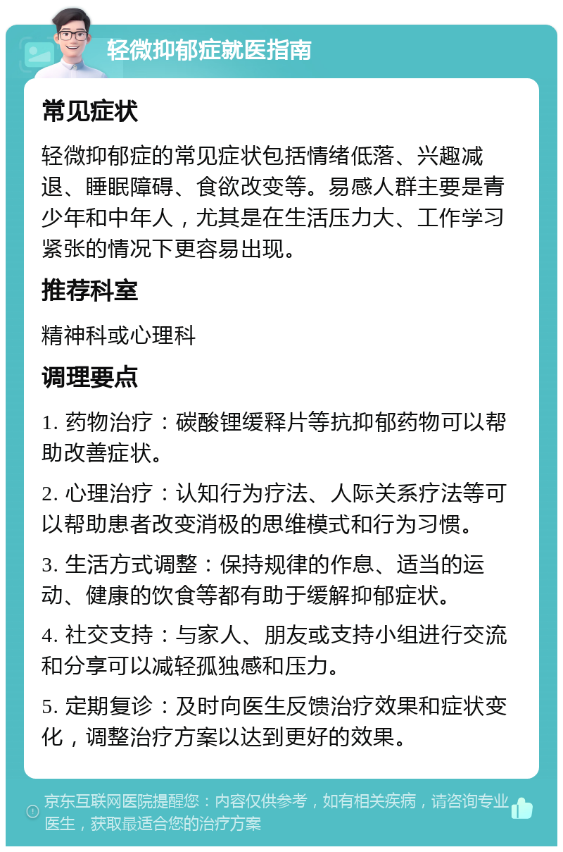 轻微抑郁症就医指南 常见症状 轻微抑郁症的常见症状包括情绪低落、兴趣减退、睡眠障碍、食欲改变等。易感人群主要是青少年和中年人，尤其是在生活压力大、工作学习紧张的情况下更容易出现。 推荐科室 精神科或心理科 调理要点 1. 药物治疗：碳酸锂缓释片等抗抑郁药物可以帮助改善症状。 2. 心理治疗：认知行为疗法、人际关系疗法等可以帮助患者改变消极的思维模式和行为习惯。 3. 生活方式调整：保持规律的作息、适当的运动、健康的饮食等都有助于缓解抑郁症状。 4. 社交支持：与家人、朋友或支持小组进行交流和分享可以减轻孤独感和压力。 5. 定期复诊：及时向医生反馈治疗效果和症状变化，调整治疗方案以达到更好的效果。