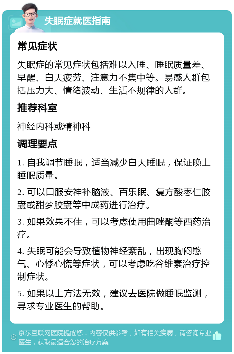 失眠症就医指南 常见症状 失眠症的常见症状包括难以入睡、睡眠质量差、早醒、白天疲劳、注意力不集中等。易感人群包括压力大、情绪波动、生活不规律的人群。 推荐科室 神经内科或精神科 调理要点 1. 自我调节睡眠，适当减少白天睡眠，保证晚上睡眠质量。 2. 可以口服安神补脑液、百乐眠、复方酸枣仁胶囊或甜梦胶囊等中成药进行治疗。 3. 如果效果不佳，可以考虑使用曲唑酮等西药治疗。 4. 失眠可能会导致植物神经紊乱，出现胸闷憋气、心悸心慌等症状，可以考虑吃谷维素治疗控制症状。 5. 如果以上方法无效，建议去医院做睡眠监测，寻求专业医生的帮助。