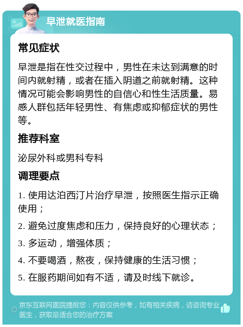 早泄就医指南 常见症状 早泄是指在性交过程中，男性在未达到满意的时间内就射精，或者在插入阴道之前就射精。这种情况可能会影响男性的自信心和性生活质量。易感人群包括年轻男性、有焦虑或抑郁症状的男性等。 推荐科室 泌尿外科或男科专科 调理要点 1. 使用达泊西汀片治疗早泄，按照医生指示正确使用； 2. 避免过度焦虑和压力，保持良好的心理状态； 3. 多运动，增强体质； 4. 不要喝酒，熬夜，保持健康的生活习惯； 5. 在服药期间如有不适，请及时线下就诊。