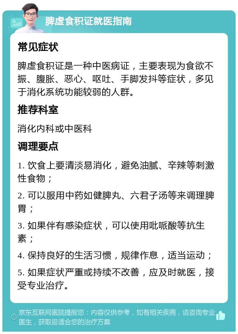 脾虚食积证就医指南 常见症状 脾虚食积证是一种中医病证，主要表现为食欲不振、腹胀、恶心、呕吐、手脚发抖等症状，多见于消化系统功能较弱的人群。 推荐科室 消化内科或中医科 调理要点 1. 饮食上要清淡易消化，避免油腻、辛辣等刺激性食物； 2. 可以服用中药如健脾丸、六君子汤等来调理脾胃； 3. 如果伴有感染症状，可以使用吡哌酸等抗生素； 4. 保持良好的生活习惯，规律作息，适当运动； 5. 如果症状严重或持续不改善，应及时就医，接受专业治疗。