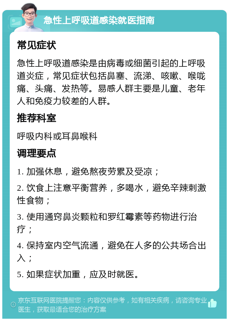 急性上呼吸道感染就医指南 常见症状 急性上呼吸道感染是由病毒或细菌引起的上呼吸道炎症，常见症状包括鼻塞、流涕、咳嗽、喉咙痛、头痛、发热等。易感人群主要是儿童、老年人和免疫力较差的人群。 推荐科室 呼吸内科或耳鼻喉科 调理要点 1. 加强休息，避免熬夜劳累及受凉； 2. 饮食上注意平衡营养，多喝水，避免辛辣刺激性食物； 3. 使用通窍鼻炎颗粒和罗红霉素等药物进行治疗； 4. 保持室内空气流通，避免在人多的公共场合出入； 5. 如果症状加重，应及时就医。