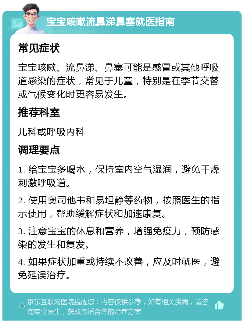 宝宝咳嗽流鼻涕鼻塞就医指南 常见症状 宝宝咳嗽、流鼻涕、鼻塞可能是感冒或其他呼吸道感染的症状，常见于儿童，特别是在季节交替或气候变化时更容易发生。 推荐科室 儿科或呼吸内科 调理要点 1. 给宝宝多喝水，保持室内空气湿润，避免干燥刺激呼吸道。 2. 使用奥司他韦和易坦静等药物，按照医生的指示使用，帮助缓解症状和加速康复。 3. 注意宝宝的休息和营养，增强免疫力，预防感染的发生和复发。 4. 如果症状加重或持续不改善，应及时就医，避免延误治疗。