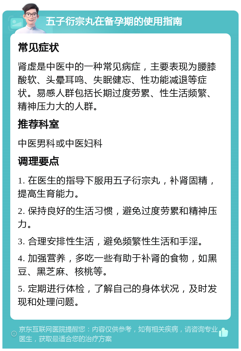 五子衍宗丸在备孕期的使用指南 常见症状 肾虚是中医中的一种常见病症，主要表现为腰膝酸软、头晕耳鸣、失眠健忘、性功能减退等症状。易感人群包括长期过度劳累、性生活频繁、精神压力大的人群。 推荐科室 中医男科或中医妇科 调理要点 1. 在医生的指导下服用五子衍宗丸，补肾固精，提高生育能力。 2. 保持良好的生活习惯，避免过度劳累和精神压力。 3. 合理安排性生活，避免频繁性生活和手淫。 4. 加强营养，多吃一些有助于补肾的食物，如黑豆、黑芝麻、核桃等。 5. 定期进行体检，了解自己的身体状况，及时发现和处理问题。