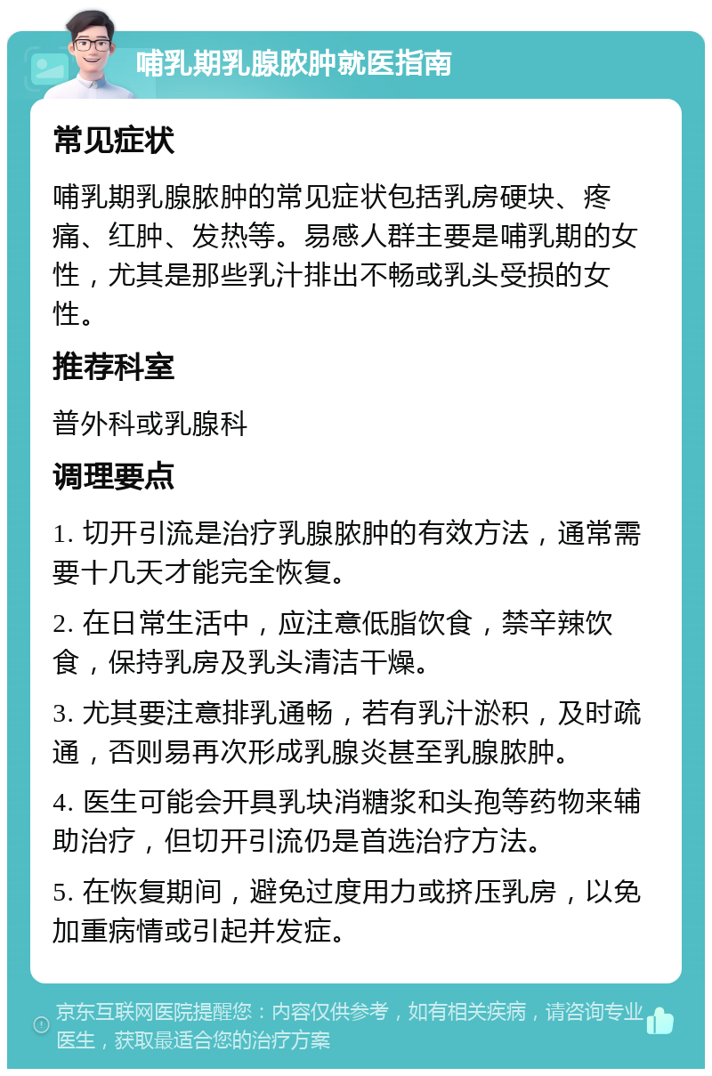 哺乳期乳腺脓肿就医指南 常见症状 哺乳期乳腺脓肿的常见症状包括乳房硬块、疼痛、红肿、发热等。易感人群主要是哺乳期的女性，尤其是那些乳汁排出不畅或乳头受损的女性。 推荐科室 普外科或乳腺科 调理要点 1. 切开引流是治疗乳腺脓肿的有效方法，通常需要十几天才能完全恢复。 2. 在日常生活中，应注意低脂饮食，禁辛辣饮食，保持乳房及乳头清洁干燥。 3. 尤其要注意排乳通畅，若有乳汁淤积，及时疏通，否则易再次形成乳腺炎甚至乳腺脓肿。 4. 医生可能会开具乳块消糖浆和头孢等药物来辅助治疗，但切开引流仍是首选治疗方法。 5. 在恢复期间，避免过度用力或挤压乳房，以免加重病情或引起并发症。