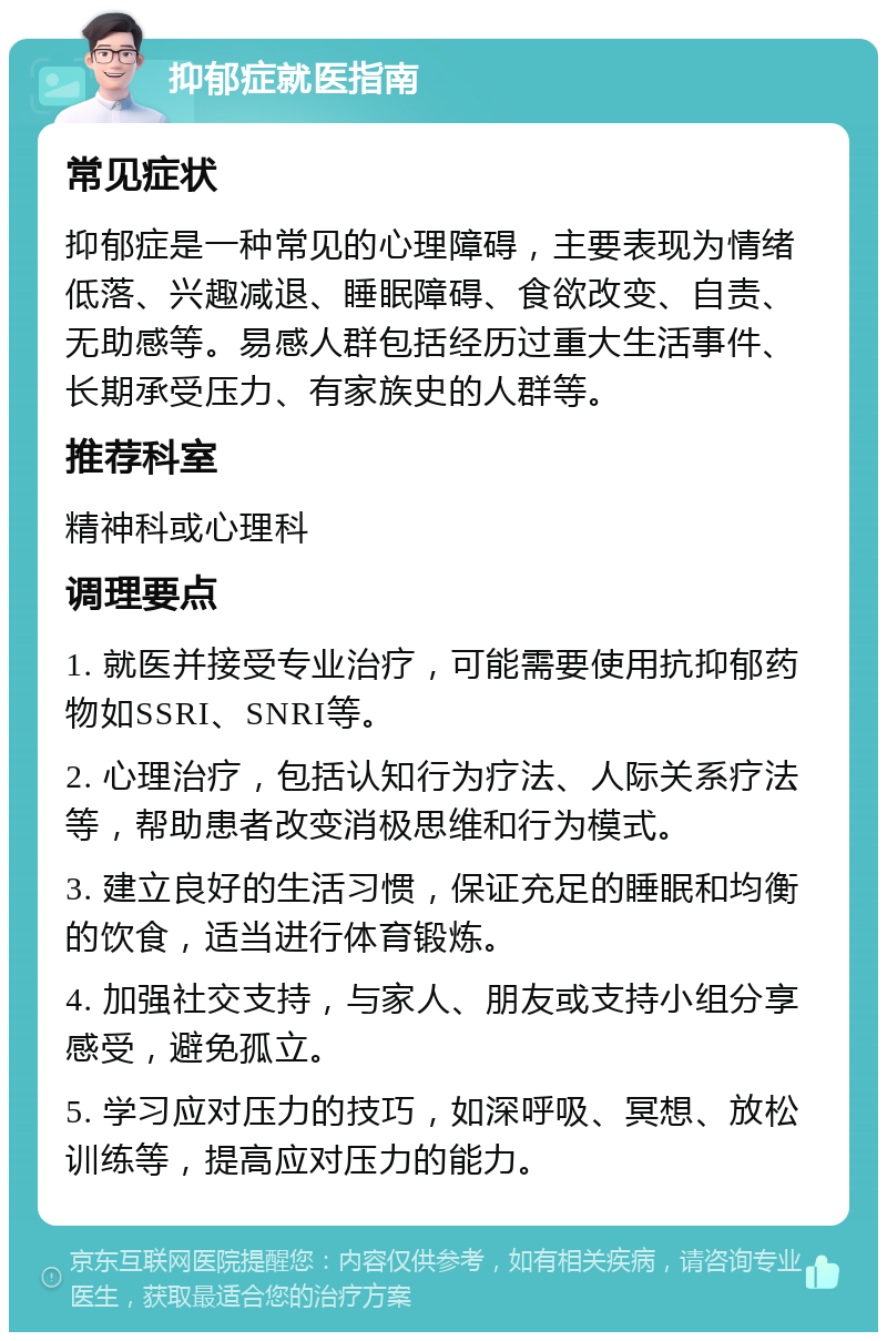 抑郁症就医指南 常见症状 抑郁症是一种常见的心理障碍，主要表现为情绪低落、兴趣减退、睡眠障碍、食欲改变、自责、无助感等。易感人群包括经历过重大生活事件、长期承受压力、有家族史的人群等。 推荐科室 精神科或心理科 调理要点 1. 就医并接受专业治疗，可能需要使用抗抑郁药物如SSRI、SNRI等。 2. 心理治疗，包括认知行为疗法、人际关系疗法等，帮助患者改变消极思维和行为模式。 3. 建立良好的生活习惯，保证充足的睡眠和均衡的饮食，适当进行体育锻炼。 4. 加强社交支持，与家人、朋友或支持小组分享感受，避免孤立。 5. 学习应对压力的技巧，如深呼吸、冥想、放松训练等，提高应对压力的能力。