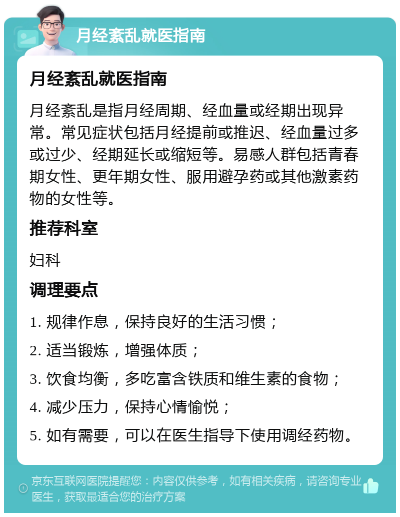 月经紊乱就医指南 月经紊乱就医指南 月经紊乱是指月经周期、经血量或经期出现异常。常见症状包括月经提前或推迟、经血量过多或过少、经期延长或缩短等。易感人群包括青春期女性、更年期女性、服用避孕药或其他激素药物的女性等。 推荐科室 妇科 调理要点 1. 规律作息，保持良好的生活习惯； 2. 适当锻炼，增强体质； 3. 饮食均衡，多吃富含铁质和维生素的食物； 4. 减少压力，保持心情愉悦； 5. 如有需要，可以在医生指导下使用调经药物。