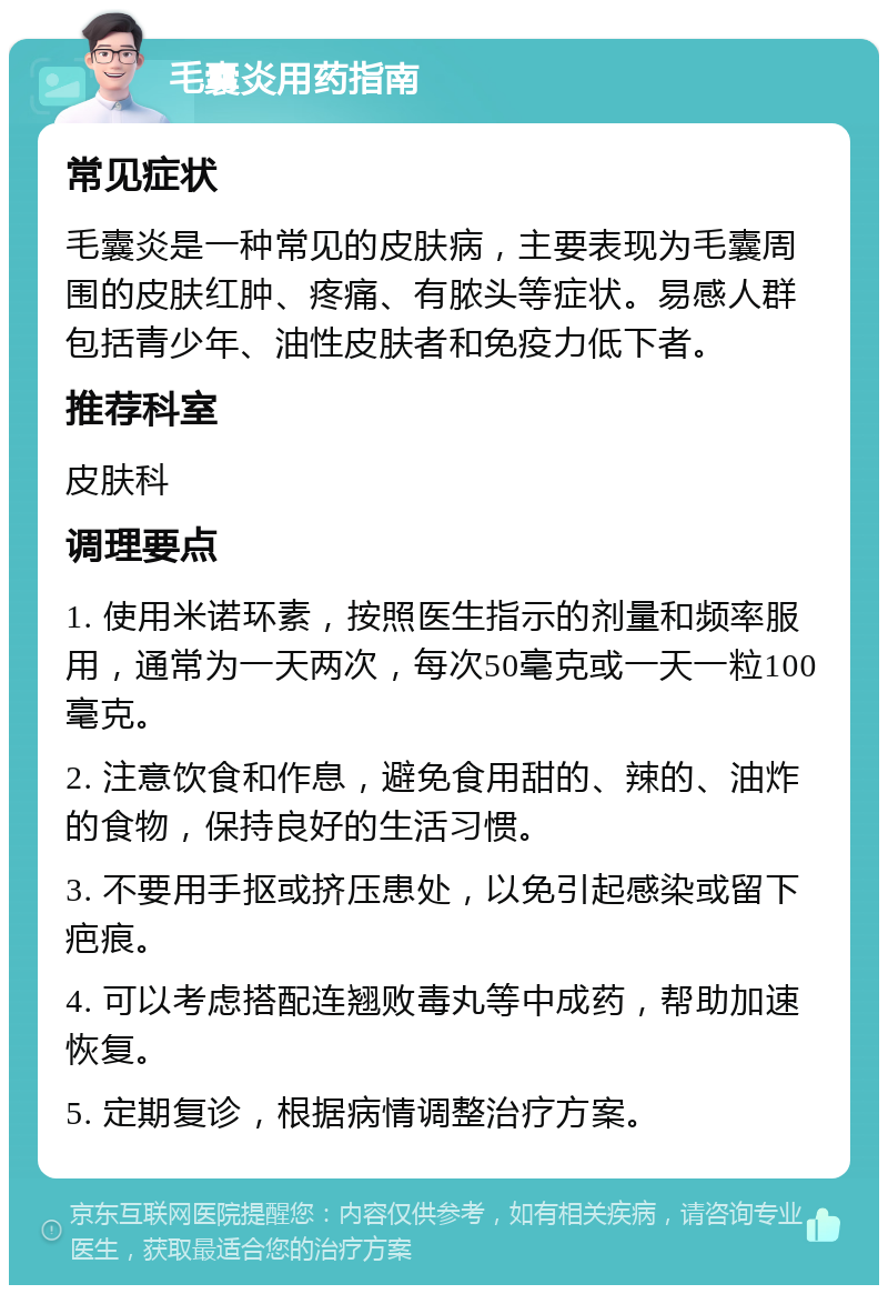 毛囊炎用药指南 常见症状 毛囊炎是一种常见的皮肤病，主要表现为毛囊周围的皮肤红肿、疼痛、有脓头等症状。易感人群包括青少年、油性皮肤者和免疫力低下者。 推荐科室 皮肤科 调理要点 1. 使用米诺环素，按照医生指示的剂量和频率服用，通常为一天两次，每次50毫克或一天一粒100毫克。 2. 注意饮食和作息，避免食用甜的、辣的、油炸的食物，保持良好的生活习惯。 3. 不要用手抠或挤压患处，以免引起感染或留下疤痕。 4. 可以考虑搭配连翘败毒丸等中成药，帮助加速恢复。 5. 定期复诊，根据病情调整治疗方案。