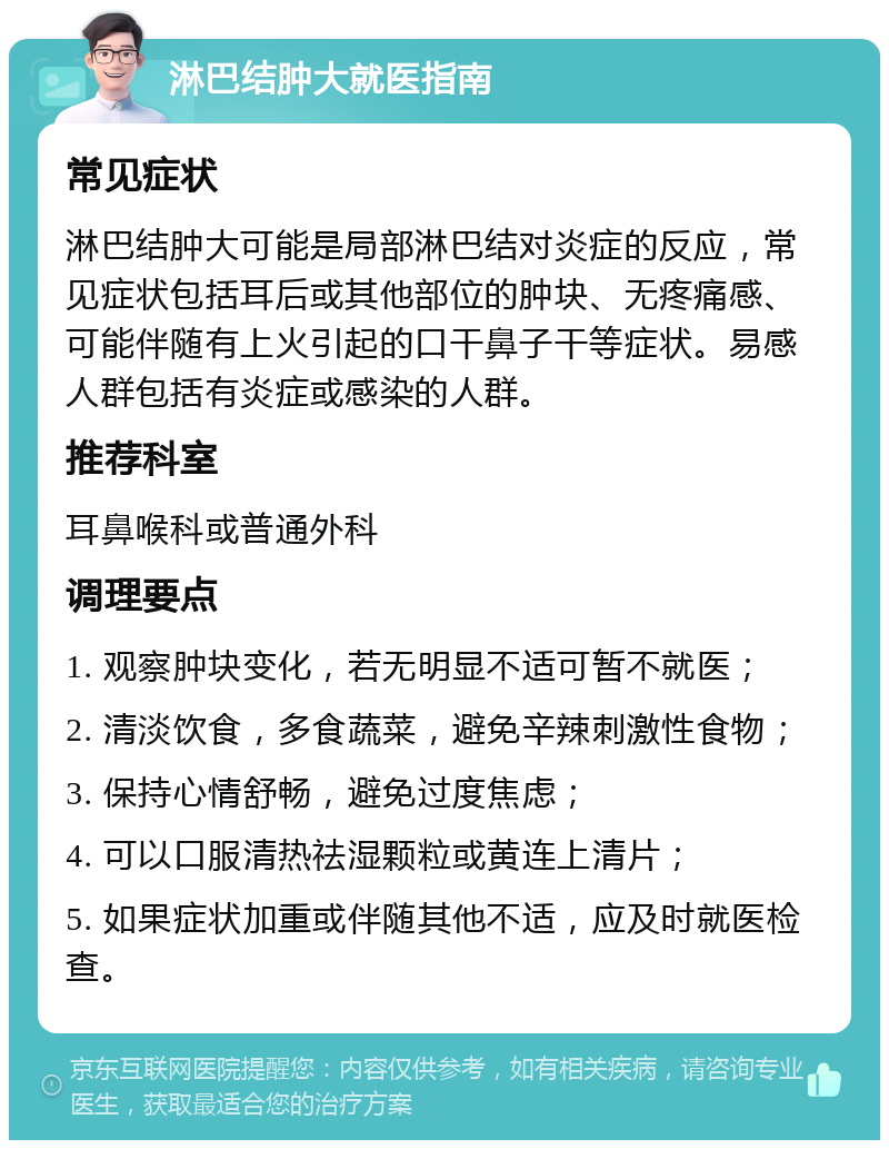 淋巴结肿大就医指南 常见症状 淋巴结肿大可能是局部淋巴结对炎症的反应，常见症状包括耳后或其他部位的肿块、无疼痛感、可能伴随有上火引起的口干鼻子干等症状。易感人群包括有炎症或感染的人群。 推荐科室 耳鼻喉科或普通外科 调理要点 1. 观察肿块变化，若无明显不适可暂不就医； 2. 清淡饮食，多食蔬菜，避免辛辣刺激性食物； 3. 保持心情舒畅，避免过度焦虑； 4. 可以口服清热祛湿颗粒或黄连上清片； 5. 如果症状加重或伴随其他不适，应及时就医检查。