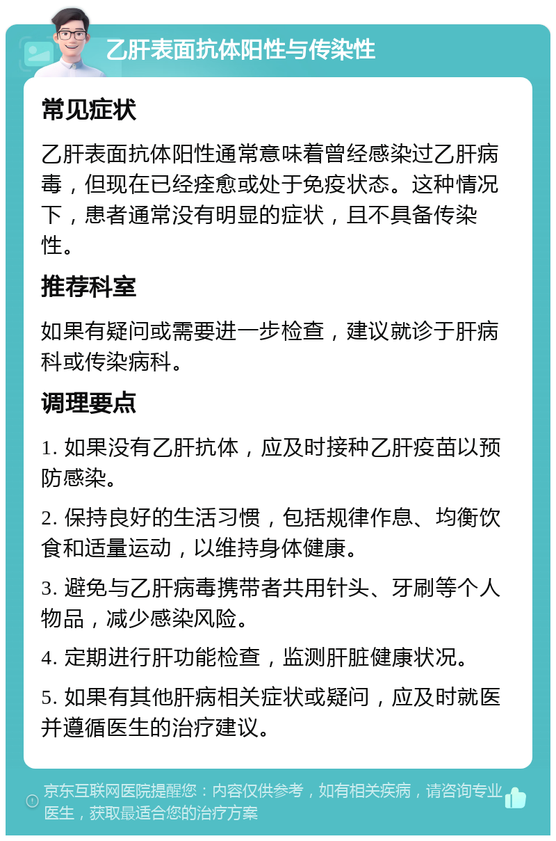 乙肝表面抗体阳性与传染性 常见症状 乙肝表面抗体阳性通常意味着曾经感染过乙肝病毒，但现在已经痊愈或处于免疫状态。这种情况下，患者通常没有明显的症状，且不具备传染性。 推荐科室 如果有疑问或需要进一步检查，建议就诊于肝病科或传染病科。 调理要点 1. 如果没有乙肝抗体，应及时接种乙肝疫苗以预防感染。 2. 保持良好的生活习惯，包括规律作息、均衡饮食和适量运动，以维持身体健康。 3. 避免与乙肝病毒携带者共用针头、牙刷等个人物品，减少感染风险。 4. 定期进行肝功能检查，监测肝脏健康状况。 5. 如果有其他肝病相关症状或疑问，应及时就医并遵循医生的治疗建议。