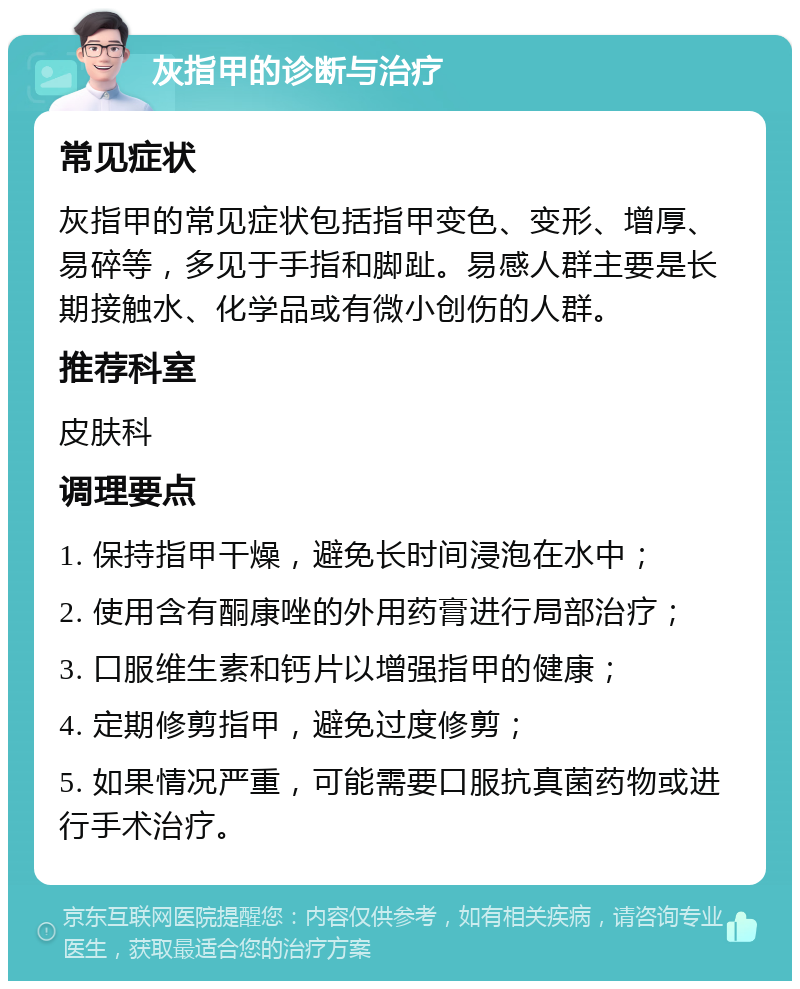 灰指甲的诊断与治疗 常见症状 灰指甲的常见症状包括指甲变色、变形、增厚、易碎等，多见于手指和脚趾。易感人群主要是长期接触水、化学品或有微小创伤的人群。 推荐科室 皮肤科 调理要点 1. 保持指甲干燥，避免长时间浸泡在水中； 2. 使用含有酮康唑的外用药膏进行局部治疗； 3. 口服维生素和钙片以增强指甲的健康； 4. 定期修剪指甲，避免过度修剪； 5. 如果情况严重，可能需要口服抗真菌药物或进行手术治疗。