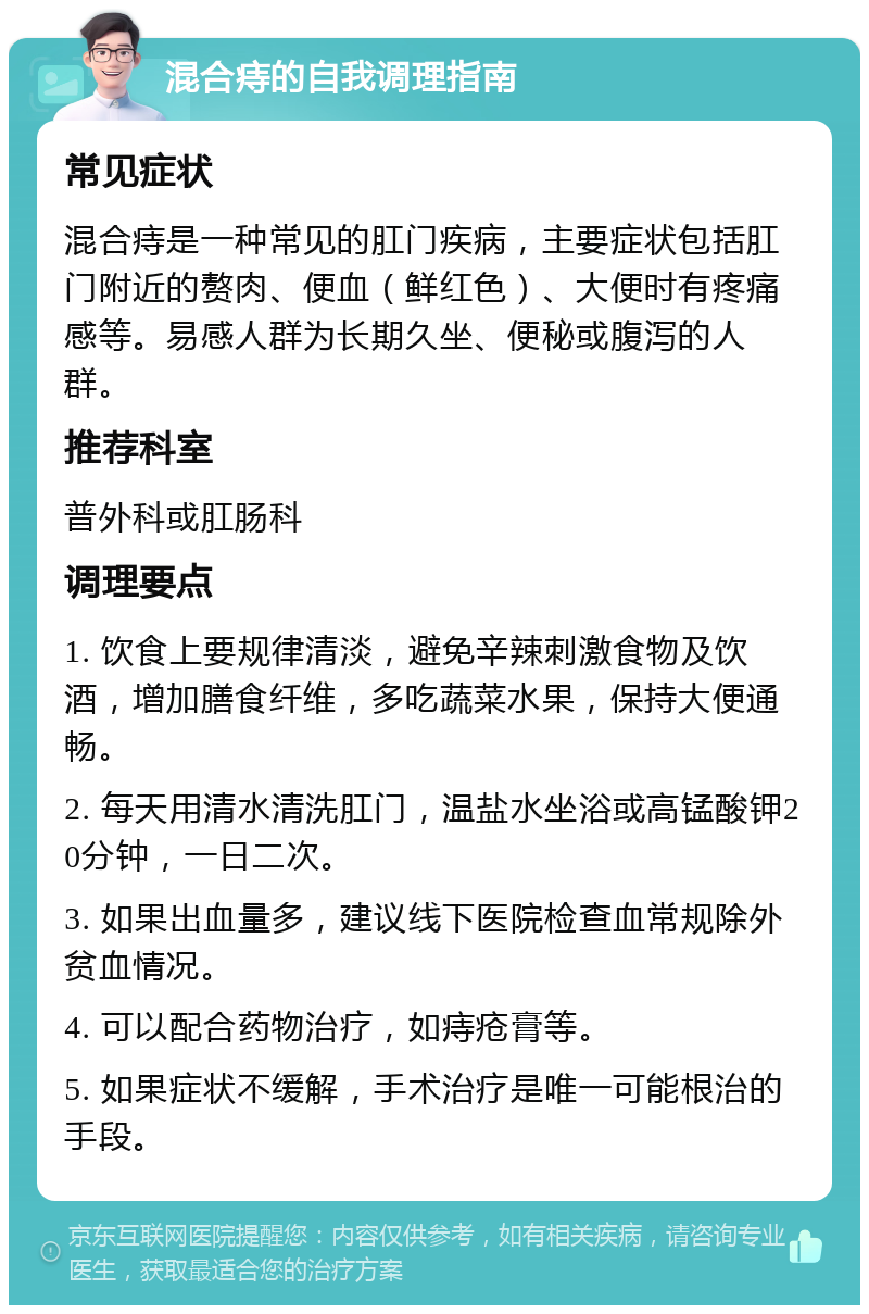 混合痔的自我调理指南 常见症状 混合痔是一种常见的肛门疾病，主要症状包括肛门附近的赘肉、便血（鲜红色）、大便时有疼痛感等。易感人群为长期久坐、便秘或腹泻的人群。 推荐科室 普外科或肛肠科 调理要点 1. 饮食上要规律清淡，避免辛辣刺激食物及饮酒，增加膳食纤维，多吃蔬菜水果，保持大便通畅。 2. 每天用清水清洗肛门，温盐水坐浴或高锰酸钾20分钟，一日二次。 3. 如果出血量多，建议线下医院检查血常规除外贫血情况。 4. 可以配合药物治疗，如痔疮膏等。 5. 如果症状不缓解，手术治疗是唯一可能根治的手段。