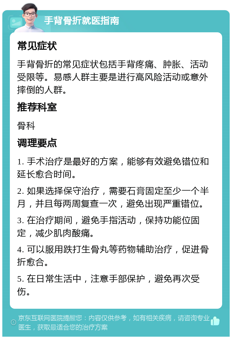 手背骨折就医指南 常见症状 手背骨折的常见症状包括手背疼痛、肿胀、活动受限等。易感人群主要是进行高风险活动或意外摔倒的人群。 推荐科室 骨科 调理要点 1. 手术治疗是最好的方案，能够有效避免错位和延长愈合时间。 2. 如果选择保守治疗，需要石膏固定至少一个半月，并且每两周复查一次，避免出现严重错位。 3. 在治疗期间，避免手指活动，保持功能位固定，减少肌肉酸痛。 4. 可以服用跌打生骨丸等药物辅助治疗，促进骨折愈合。 5. 在日常生活中，注意手部保护，避免再次受伤。