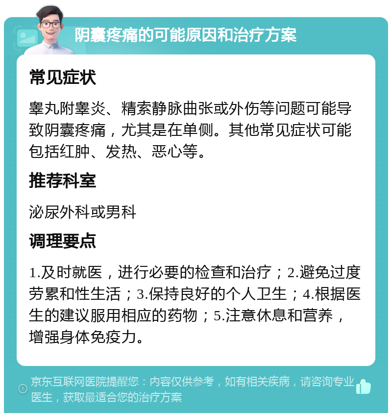 阴囊疼痛的可能原因和治疗方案 常见症状 睾丸附睾炎、精索静脉曲张或外伤等问题可能导致阴囊疼痛，尤其是在单侧。其他常见症状可能包括红肿、发热、恶心等。 推荐科室 泌尿外科或男科 调理要点 1.及时就医，进行必要的检查和治疗；2.避免过度劳累和性生活；3.保持良好的个人卫生；4.根据医生的建议服用相应的药物；5.注意休息和营养，增强身体免疫力。