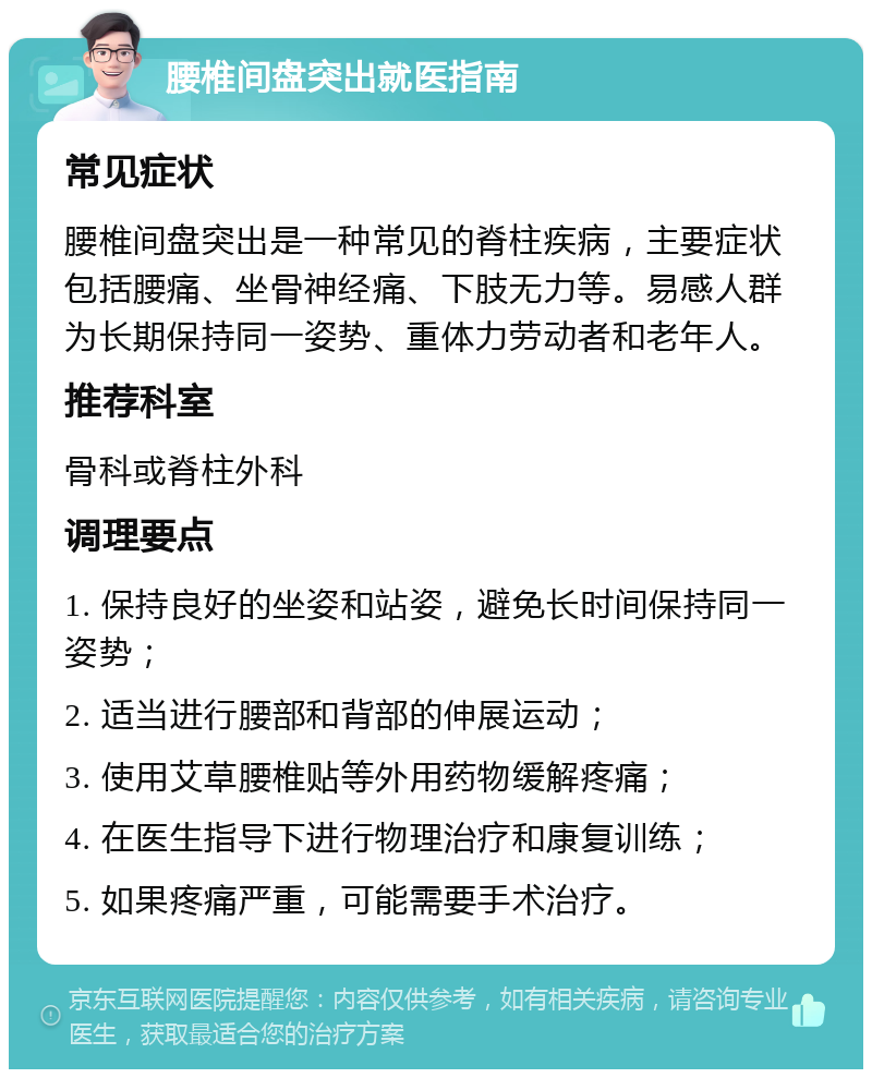 腰椎间盘突出就医指南 常见症状 腰椎间盘突出是一种常见的脊柱疾病，主要症状包括腰痛、坐骨神经痛、下肢无力等。易感人群为长期保持同一姿势、重体力劳动者和老年人。 推荐科室 骨科或脊柱外科 调理要点 1. 保持良好的坐姿和站姿，避免长时间保持同一姿势； 2. 适当进行腰部和背部的伸展运动； 3. 使用艾草腰椎贴等外用药物缓解疼痛； 4. 在医生指导下进行物理治疗和康复训练； 5. 如果疼痛严重，可能需要手术治疗。