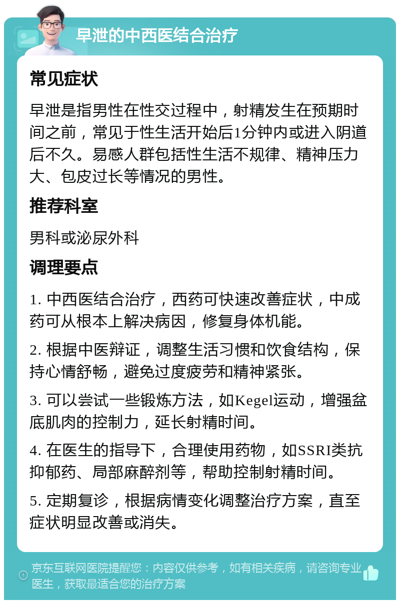 早泄的中西医结合治疗 常见症状 早泄是指男性在性交过程中，射精发生在预期时间之前，常见于性生活开始后1分钟内或进入阴道后不久。易感人群包括性生活不规律、精神压力大、包皮过长等情况的男性。 推荐科室 男科或泌尿外科 调理要点 1. 中西医结合治疗，西药可快速改善症状，中成药可从根本上解决病因，修复身体机能。 2. 根据中医辩证，调整生活习惯和饮食结构，保持心情舒畅，避免过度疲劳和精神紧张。 3. 可以尝试一些锻炼方法，如Kegel运动，增强盆底肌肉的控制力，延长射精时间。 4. 在医生的指导下，合理使用药物，如SSRI类抗抑郁药、局部麻醉剂等，帮助控制射精时间。 5. 定期复诊，根据病情变化调整治疗方案，直至症状明显改善或消失。