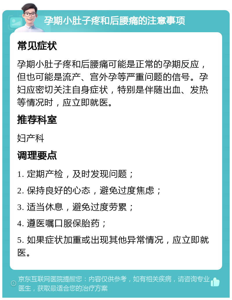 孕期小肚子疼和后腰痛的注意事项 常见症状 孕期小肚子疼和后腰痛可能是正常的孕期反应，但也可能是流产、宫外孕等严重问题的信号。孕妇应密切关注自身症状，特别是伴随出血、发热等情况时，应立即就医。 推荐科室 妇产科 调理要点 1. 定期产检，及时发现问题； 2. 保持良好的心态，避免过度焦虑； 3. 适当休息，避免过度劳累； 4. 遵医嘱口服保胎药； 5. 如果症状加重或出现其他异常情况，应立即就医。