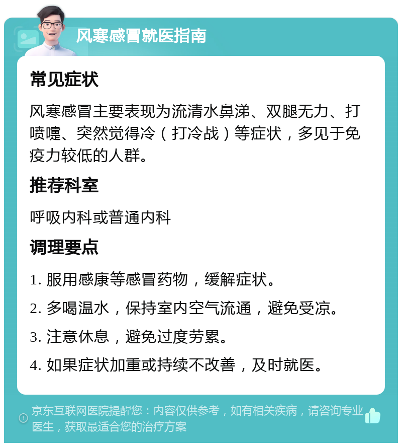 风寒感冒就医指南 常见症状 风寒感冒主要表现为流清水鼻涕、双腿无力、打喷嚏、突然觉得冷（打冷战）等症状，多见于免疫力较低的人群。 推荐科室 呼吸内科或普通内科 调理要点 1. 服用感康等感冒药物，缓解症状。 2. 多喝温水，保持室内空气流通，避免受凉。 3. 注意休息，避免过度劳累。 4. 如果症状加重或持续不改善，及时就医。