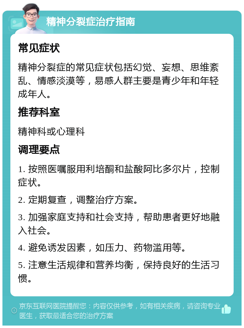 精神分裂症治疗指南 常见症状 精神分裂症的常见症状包括幻觉、妄想、思维紊乱、情感淡漠等，易感人群主要是青少年和年轻成年人。 推荐科室 精神科或心理科 调理要点 1. 按照医嘱服用利培酮和盐酸阿比多尔片，控制症状。 2. 定期复查，调整治疗方案。 3. 加强家庭支持和社会支持，帮助患者更好地融入社会。 4. 避免诱发因素，如压力、药物滥用等。 5. 注意生活规律和营养均衡，保持良好的生活习惯。