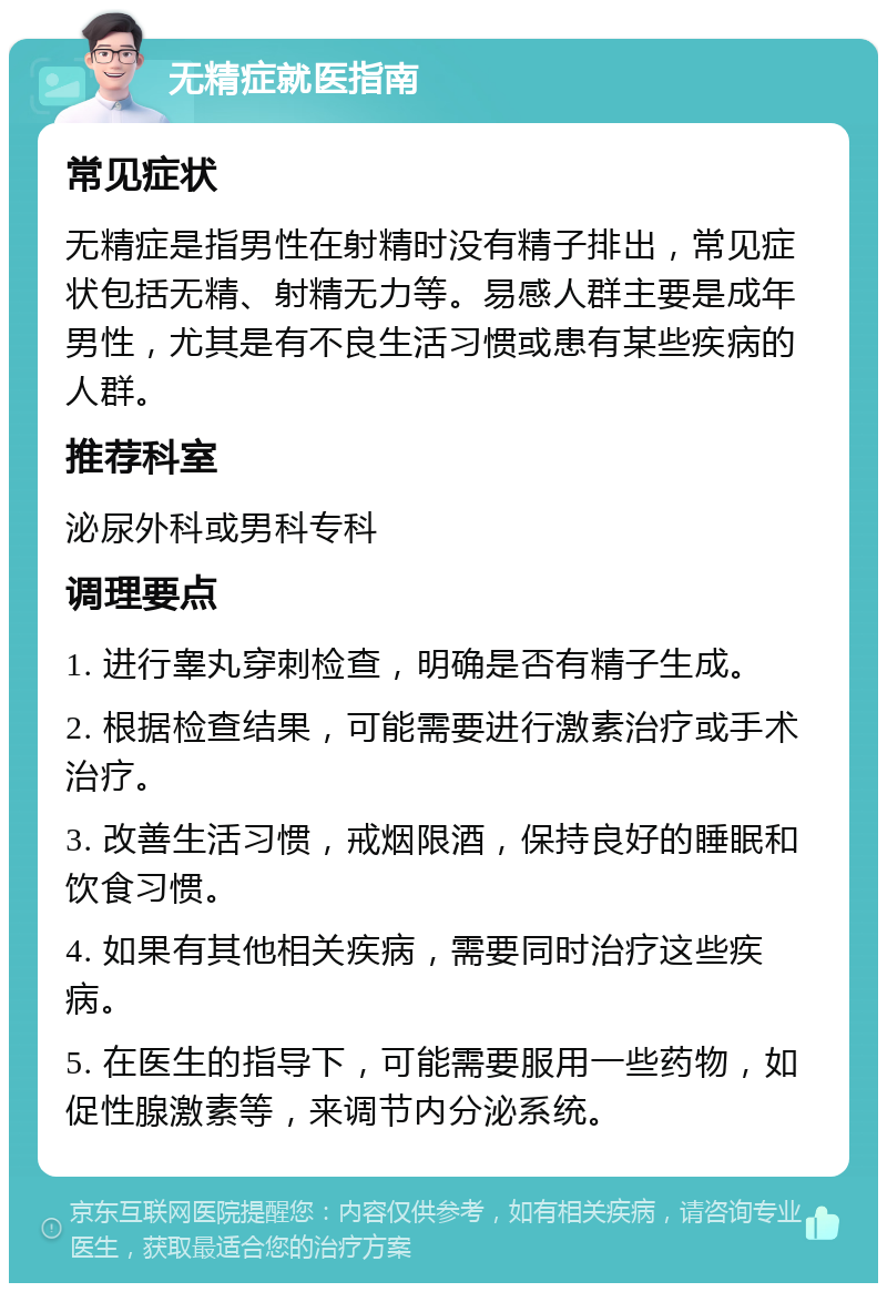 无精症就医指南 常见症状 无精症是指男性在射精时没有精子排出，常见症状包括无精、射精无力等。易感人群主要是成年男性，尤其是有不良生活习惯或患有某些疾病的人群。 推荐科室 泌尿外科或男科专科 调理要点 1. 进行睾丸穿刺检查，明确是否有精子生成。 2. 根据检查结果，可能需要进行激素治疗或手术治疗。 3. 改善生活习惯，戒烟限酒，保持良好的睡眠和饮食习惯。 4. 如果有其他相关疾病，需要同时治疗这些疾病。 5. 在医生的指导下，可能需要服用一些药物，如促性腺激素等，来调节内分泌系统。