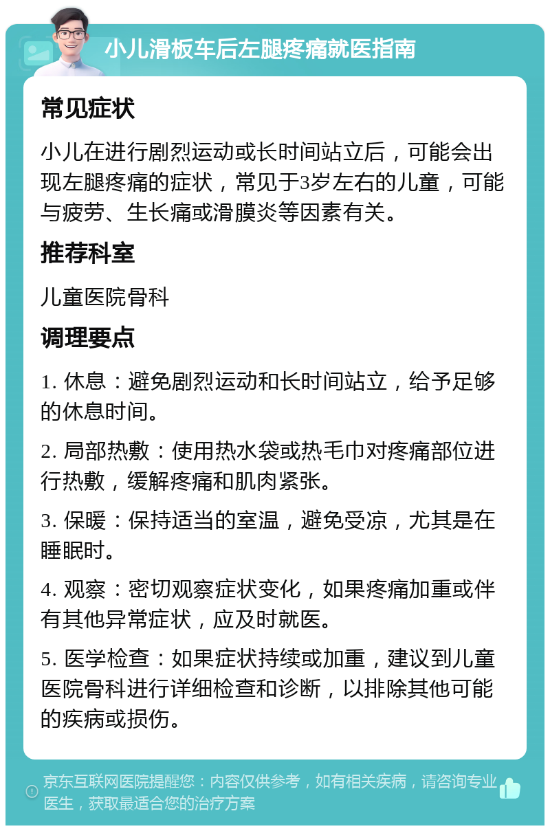 小儿滑板车后左腿疼痛就医指南 常见症状 小儿在进行剧烈运动或长时间站立后，可能会出现左腿疼痛的症状，常见于3岁左右的儿童，可能与疲劳、生长痛或滑膜炎等因素有关。 推荐科室 儿童医院骨科 调理要点 1. 休息：避免剧烈运动和长时间站立，给予足够的休息时间。 2. 局部热敷：使用热水袋或热毛巾对疼痛部位进行热敷，缓解疼痛和肌肉紧张。 3. 保暖：保持适当的室温，避免受凉，尤其是在睡眠时。 4. 观察：密切观察症状变化，如果疼痛加重或伴有其他异常症状，应及时就医。 5. 医学检查：如果症状持续或加重，建议到儿童医院骨科进行详细检查和诊断，以排除其他可能的疾病或损伤。