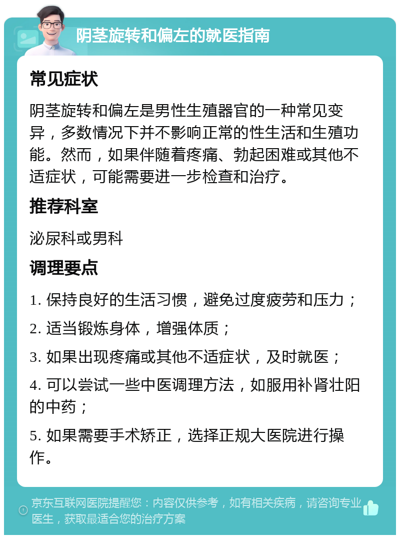 阴茎旋转和偏左的就医指南 常见症状 阴茎旋转和偏左是男性生殖器官的一种常见变异，多数情况下并不影响正常的性生活和生殖功能。然而，如果伴随着疼痛、勃起困难或其他不适症状，可能需要进一步检查和治疗。 推荐科室 泌尿科或男科 调理要点 1. 保持良好的生活习惯，避免过度疲劳和压力； 2. 适当锻炼身体，增强体质； 3. 如果出现疼痛或其他不适症状，及时就医； 4. 可以尝试一些中医调理方法，如服用补肾壮阳的中药； 5. 如果需要手术矫正，选择正规大医院进行操作。