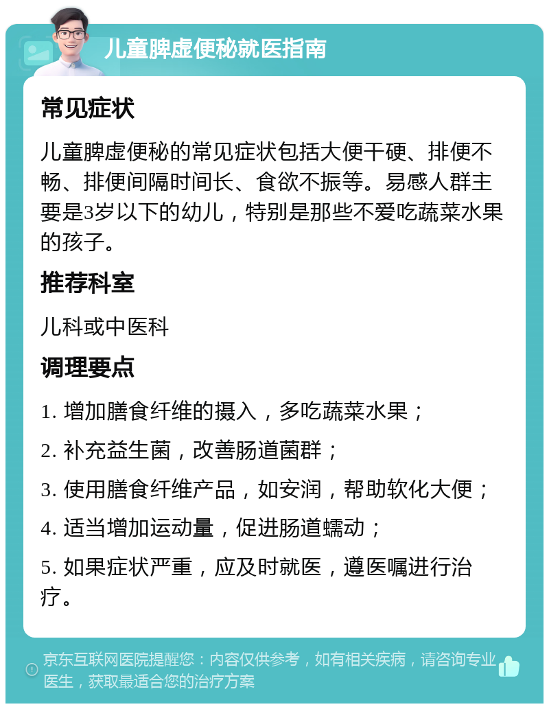 儿童脾虚便秘就医指南 常见症状 儿童脾虚便秘的常见症状包括大便干硬、排便不畅、排便间隔时间长、食欲不振等。易感人群主要是3岁以下的幼儿，特别是那些不爱吃蔬菜水果的孩子。 推荐科室 儿科或中医科 调理要点 1. 增加膳食纤维的摄入，多吃蔬菜水果； 2. 补充益生菌，改善肠道菌群； 3. 使用膳食纤维产品，如安润，帮助软化大便； 4. 适当增加运动量，促进肠道蠕动； 5. 如果症状严重，应及时就医，遵医嘱进行治疗。