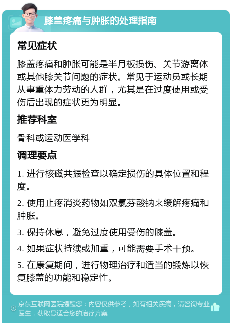 膝盖疼痛与肿胀的处理指南 常见症状 膝盖疼痛和肿胀可能是半月板损伤、关节游离体或其他膝关节问题的症状。常见于运动员或长期从事重体力劳动的人群，尤其是在过度使用或受伤后出现的症状更为明显。 推荐科室 骨科或运动医学科 调理要点 1. 进行核磁共振检查以确定损伤的具体位置和程度。 2. 使用止疼消炎药物如双氯芬酸钠来缓解疼痛和肿胀。 3. 保持休息，避免过度使用受伤的膝盖。 4. 如果症状持续或加重，可能需要手术干预。 5. 在康复期间，进行物理治疗和适当的锻炼以恢复膝盖的功能和稳定性。