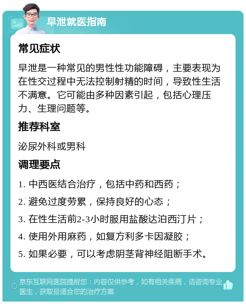 早泄就医指南 常见症状 早泄是一种常见的男性性功能障碍，主要表现为在性交过程中无法控制射精的时间，导致性生活不满意。它可能由多种因素引起，包括心理压力、生理问题等。 推荐科室 泌尿外科或男科 调理要点 1. 中西医结合治疗，包括中药和西药； 2. 避免过度劳累，保持良好的心态； 3. 在性生活前2-3小时服用盐酸达泊西汀片； 4. 使用外用麻药，如复方利多卡因凝胶； 5. 如果必要，可以考虑阴茎背神经阻断手术。