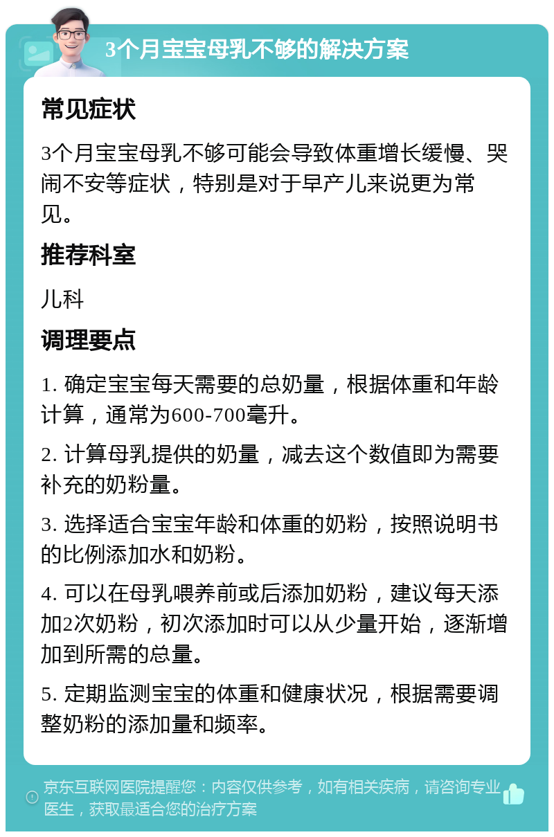 3个月宝宝母乳不够的解决方案 常见症状 3个月宝宝母乳不够可能会导致体重增长缓慢、哭闹不安等症状，特别是对于早产儿来说更为常见。 推荐科室 儿科 调理要点 1. 确定宝宝每天需要的总奶量，根据体重和年龄计算，通常为600-700毫升。 2. 计算母乳提供的奶量，减去这个数值即为需要补充的奶粉量。 3. 选择适合宝宝年龄和体重的奶粉，按照说明书的比例添加水和奶粉。 4. 可以在母乳喂养前或后添加奶粉，建议每天添加2次奶粉，初次添加时可以从少量开始，逐渐增加到所需的总量。 5. 定期监测宝宝的体重和健康状况，根据需要调整奶粉的添加量和频率。