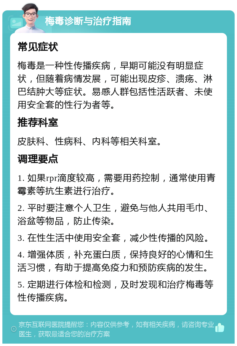 梅毒诊断与治疗指南 常见症状 梅毒是一种性传播疾病，早期可能没有明显症状，但随着病情发展，可能出现皮疹、溃疡、淋巴结肿大等症状。易感人群包括性活跃者、未使用安全套的性行为者等。 推荐科室 皮肤科、性病科、内科等相关科室。 调理要点 1. 如果rpr滴度较高，需要用药控制，通常使用青霉素等抗生素进行治疗。 2. 平时要注意个人卫生，避免与他人共用毛巾、浴盆等物品，防止传染。 3. 在性生活中使用安全套，减少性传播的风险。 4. 增强体质，补充蛋白质，保持良好的心情和生活习惯，有助于提高免疫力和预防疾病的发生。 5. 定期进行体检和检测，及时发现和治疗梅毒等性传播疾病。