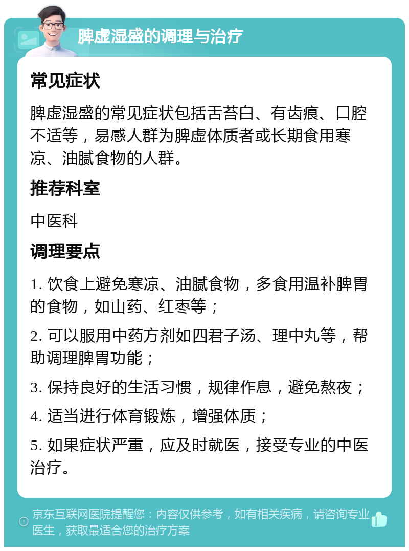 脾虚湿盛的调理与治疗 常见症状 脾虚湿盛的常见症状包括舌苔白、有齿痕、口腔不适等，易感人群为脾虚体质者或长期食用寒凉、油腻食物的人群。 推荐科室 中医科 调理要点 1. 饮食上避免寒凉、油腻食物，多食用温补脾胃的食物，如山药、红枣等； 2. 可以服用中药方剂如四君子汤、理中丸等，帮助调理脾胃功能； 3. 保持良好的生活习惯，规律作息，避免熬夜； 4. 适当进行体育锻炼，增强体质； 5. 如果症状严重，应及时就医，接受专业的中医治疗。