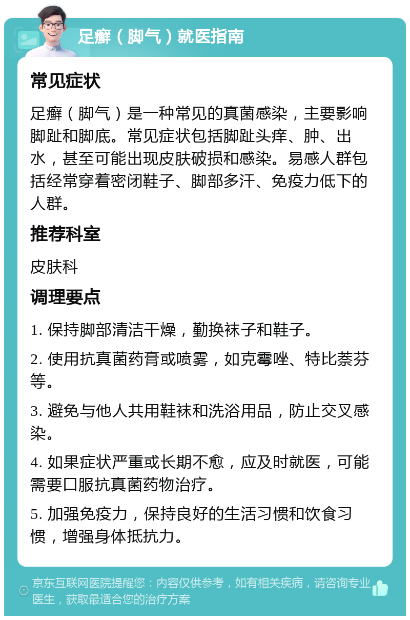 足癣（脚气）就医指南 常见症状 足癣（脚气）是一种常见的真菌感染，主要影响脚趾和脚底。常见症状包括脚趾头痒、肿、出水，甚至可能出现皮肤破损和感染。易感人群包括经常穿着密闭鞋子、脚部多汗、免疫力低下的人群。 推荐科室 皮肤科 调理要点 1. 保持脚部清洁干燥，勤换袜子和鞋子。 2. 使用抗真菌药膏或喷雾，如克霉唑、特比萘芬等。 3. 避免与他人共用鞋袜和洗浴用品，防止交叉感染。 4. 如果症状严重或长期不愈，应及时就医，可能需要口服抗真菌药物治疗。 5. 加强免疫力，保持良好的生活习惯和饮食习惯，增强身体抵抗力。