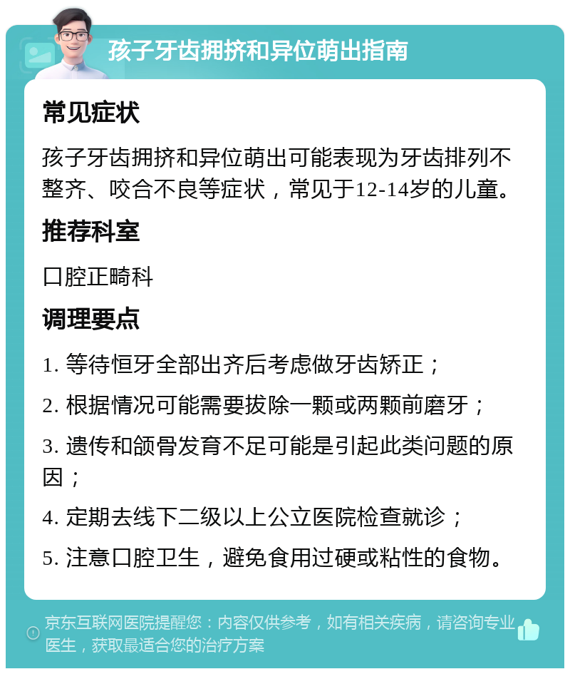 孩子牙齿拥挤和异位萌出指南 常见症状 孩子牙齿拥挤和异位萌出可能表现为牙齿排列不整齐、咬合不良等症状，常见于12-14岁的儿童。 推荐科室 口腔正畸科 调理要点 1. 等待恒牙全部出齐后考虑做牙齿矫正； 2. 根据情况可能需要拔除一颗或两颗前磨牙； 3. 遗传和颌骨发育不足可能是引起此类问题的原因； 4. 定期去线下二级以上公立医院检查就诊； 5. 注意口腔卫生，避免食用过硬或粘性的食物。