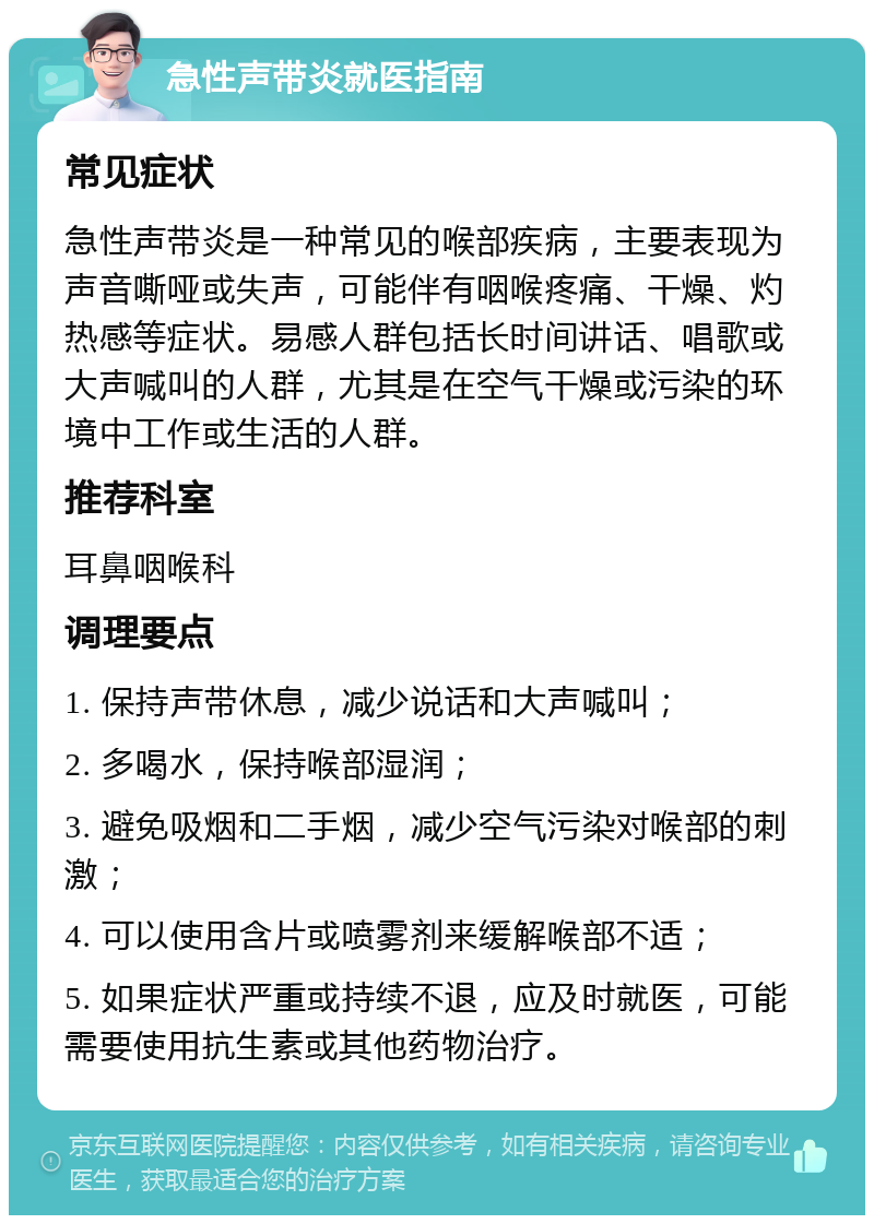 急性声带炎就医指南 常见症状 急性声带炎是一种常见的喉部疾病，主要表现为声音嘶哑或失声，可能伴有咽喉疼痛、干燥、灼热感等症状。易感人群包括长时间讲话、唱歌或大声喊叫的人群，尤其是在空气干燥或污染的环境中工作或生活的人群。 推荐科室 耳鼻咽喉科 调理要点 1. 保持声带休息，减少说话和大声喊叫； 2. 多喝水，保持喉部湿润； 3. 避免吸烟和二手烟，减少空气污染对喉部的刺激； 4. 可以使用含片或喷雾剂来缓解喉部不适； 5. 如果症状严重或持续不退，应及时就医，可能需要使用抗生素或其他药物治疗。