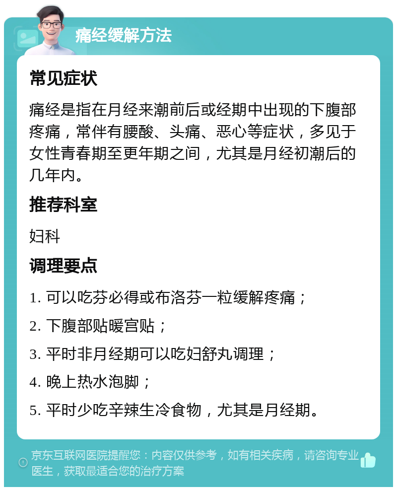 痛经缓解方法 常见症状 痛经是指在月经来潮前后或经期中出现的下腹部疼痛，常伴有腰酸、头痛、恶心等症状，多见于女性青春期至更年期之间，尤其是月经初潮后的几年内。 推荐科室 妇科 调理要点 1. 可以吃芬必得或布洛芬一粒缓解疼痛； 2. 下腹部贴暖宫贴； 3. 平时非月经期可以吃妇舒丸调理； 4. 晚上热水泡脚； 5. 平时少吃辛辣生冷食物，尤其是月经期。