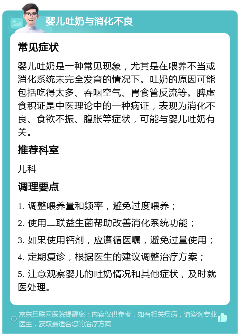 婴儿吐奶与消化不良 常见症状 婴儿吐奶是一种常见现象，尤其是在喂养不当或消化系统未完全发育的情况下。吐奶的原因可能包括吃得太多、吞咽空气、胃食管反流等。脾虚食积证是中医理论中的一种病证，表现为消化不良、食欲不振、腹胀等症状，可能与婴儿吐奶有关。 推荐科室 儿科 调理要点 1. 调整喂养量和频率，避免过度喂养； 2. 使用二联益生菌帮助改善消化系统功能； 3. 如果使用钙剂，应遵循医嘱，避免过量使用； 4. 定期复诊，根据医生的建议调整治疗方案； 5. 注意观察婴儿的吐奶情况和其他症状，及时就医处理。