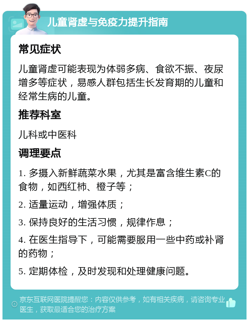 儿童肾虚与免疫力提升指南 常见症状 儿童肾虚可能表现为体弱多病、食欲不振、夜尿增多等症状，易感人群包括生长发育期的儿童和经常生病的儿童。 推荐科室 儿科或中医科 调理要点 1. 多摄入新鲜蔬菜水果，尤其是富含维生素C的食物，如西红柿、橙子等； 2. 适量运动，增强体质； 3. 保持良好的生活习惯，规律作息； 4. 在医生指导下，可能需要服用一些中药或补肾的药物； 5. 定期体检，及时发现和处理健康问题。