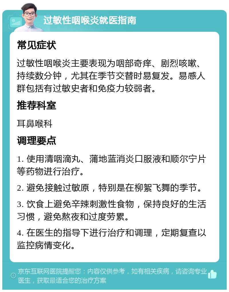 过敏性咽喉炎就医指南 常见症状 过敏性咽喉炎主要表现为咽部奇痒、剧烈咳嗽、持续数分钟，尤其在季节交替时易复发。易感人群包括有过敏史者和免疫力较弱者。 推荐科室 耳鼻喉科 调理要点 1. 使用清咽滴丸、蒲地蓝消炎口服液和顺尔宁片等药物进行治疗。 2. 避免接触过敏原，特别是在柳絮飞舞的季节。 3. 饮食上避免辛辣刺激性食物，保持良好的生活习惯，避免熬夜和过度劳累。 4. 在医生的指导下进行治疗和调理，定期复查以监控病情变化。