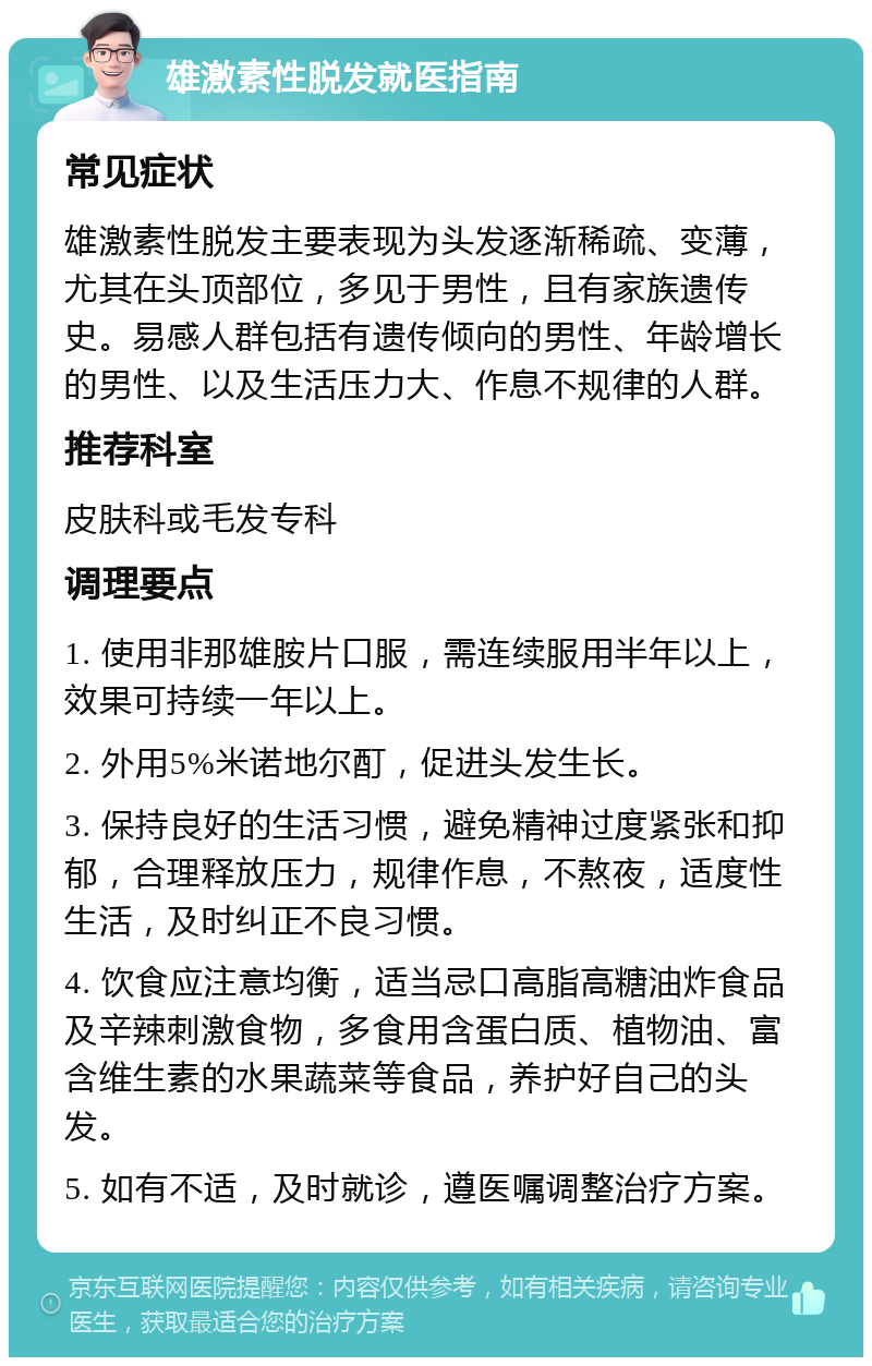 雄激素性脱发就医指南 常见症状 雄激素性脱发主要表现为头发逐渐稀疏、变薄，尤其在头顶部位，多见于男性，且有家族遗传史。易感人群包括有遗传倾向的男性、年龄增长的男性、以及生活压力大、作息不规律的人群。 推荐科室 皮肤科或毛发专科 调理要点 1. 使用非那雄胺片口服，需连续服用半年以上，效果可持续一年以上。 2. 外用5%米诺地尔酊，促进头发生长。 3. 保持良好的生活习惯，避免精神过度紧张和抑郁，合理释放压力，规律作息，不熬夜，适度性生活，及时纠正不良习惯。 4. 饮食应注意均衡，适当忌口高脂高糖油炸食品及辛辣刺激食物，多食用含蛋白质、植物油、富含维生素的水果蔬菜等食品，养护好自己的头发。 5. 如有不适，及时就诊，遵医嘱调整治疗方案。