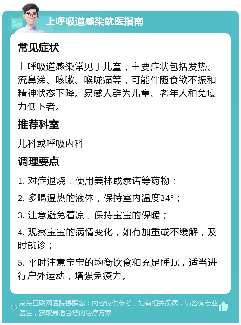 上呼吸道感染就医指南 常见症状 上呼吸道感染常见于儿童，主要症状包括发热、流鼻涕、咳嗽、喉咙痛等，可能伴随食欲不振和精神状态下降。易感人群为儿童、老年人和免疫力低下者。 推荐科室 儿科或呼吸内科 调理要点 1. 对症退烧，使用美林或泰诺等药物； 2. 多喝温热的液体，保持室内温度24°； 3. 注意避免着凉，保持宝宝的保暖； 4. 观察宝宝的病情变化，如有加重或不缓解，及时就诊； 5. 平时注意宝宝的均衡饮食和充足睡眠，适当进行户外运动，增强免疫力。