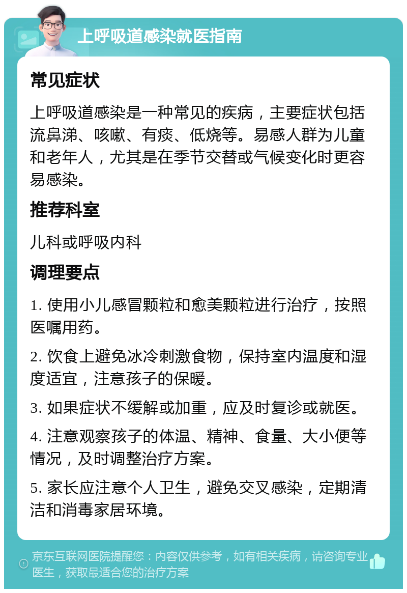 上呼吸道感染就医指南 常见症状 上呼吸道感染是一种常见的疾病，主要症状包括流鼻涕、咳嗽、有痰、低烧等。易感人群为儿童和老年人，尤其是在季节交替或气候变化时更容易感染。 推荐科室 儿科或呼吸内科 调理要点 1. 使用小儿感冒颗粒和愈美颗粒进行治疗，按照医嘱用药。 2. 饮食上避免冰冷刺激食物，保持室内温度和湿度适宜，注意孩子的保暖。 3. 如果症状不缓解或加重，应及时复诊或就医。 4. 注意观察孩子的体温、精神、食量、大小便等情况，及时调整治疗方案。 5. 家长应注意个人卫生，避免交叉感染，定期清洁和消毒家居环境。