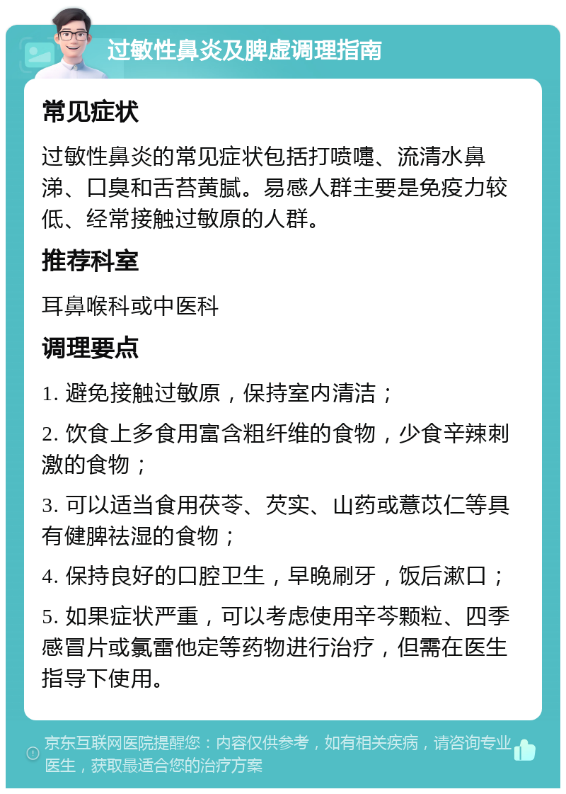 过敏性鼻炎及脾虚调理指南 常见症状 过敏性鼻炎的常见症状包括打喷嚏、流清水鼻涕、口臭和舌苔黄腻。易感人群主要是免疫力较低、经常接触过敏原的人群。 推荐科室 耳鼻喉科或中医科 调理要点 1. 避免接触过敏原，保持室内清洁； 2. 饮食上多食用富含粗纤维的食物，少食辛辣刺激的食物； 3. 可以适当食用茯苓、芡实、山药或薏苡仁等具有健脾祛湿的食物； 4. 保持良好的口腔卫生，早晚刷牙，饭后漱口； 5. 如果症状严重，可以考虑使用辛芩颗粒、四季感冒片或氯雷他定等药物进行治疗，但需在医生指导下使用。