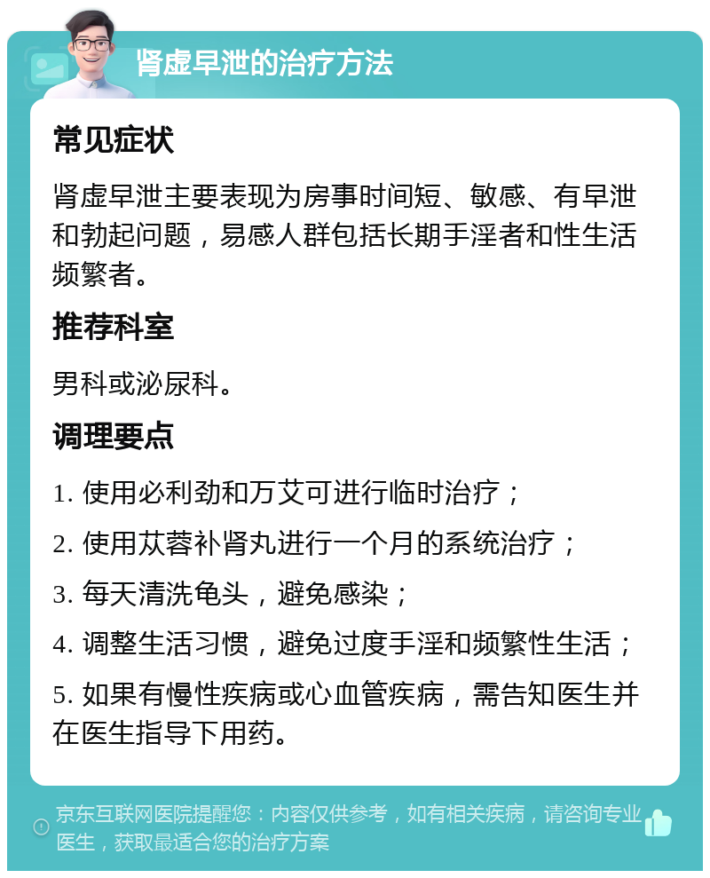 肾虚早泄的治疗方法 常见症状 肾虚早泄主要表现为房事时间短、敏感、有早泄和勃起问题，易感人群包括长期手淫者和性生活频繁者。 推荐科室 男科或泌尿科。 调理要点 1. 使用必利劲和万艾可进行临时治疗； 2. 使用苁蓉补肾丸进行一个月的系统治疗； 3. 每天清洗龟头，避免感染； 4. 调整生活习惯，避免过度手淫和频繁性生活； 5. 如果有慢性疾病或心血管疾病，需告知医生并在医生指导下用药。