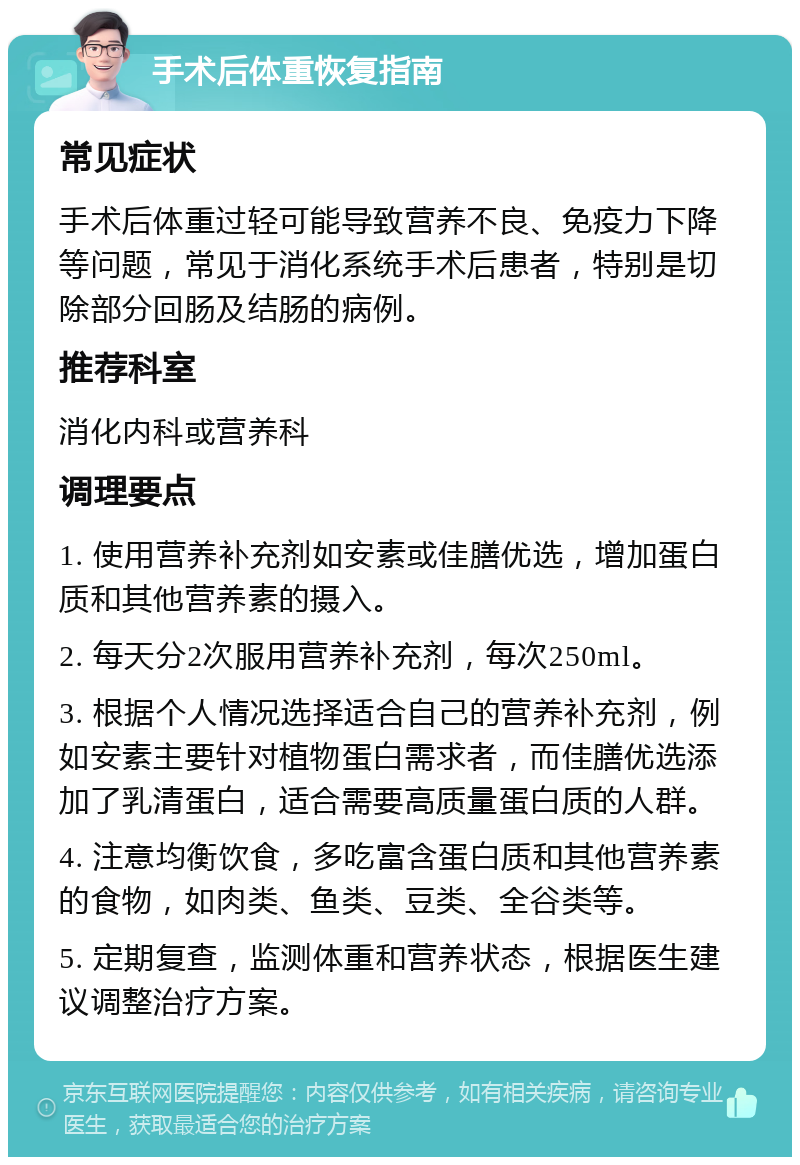 手术后体重恢复指南 常见症状 手术后体重过轻可能导致营养不良、免疫力下降等问题，常见于消化系统手术后患者，特别是切除部分回肠及结肠的病例。 推荐科室 消化内科或营养科 调理要点 1. 使用营养补充剂如安素或佳膳优选，增加蛋白质和其他营养素的摄入。 2. 每天分2次服用营养补充剂，每次250ml。 3. 根据个人情况选择适合自己的营养补充剂，例如安素主要针对植物蛋白需求者，而佳膳优选添加了乳清蛋白，适合需要高质量蛋白质的人群。 4. 注意均衡饮食，多吃富含蛋白质和其他营养素的食物，如肉类、鱼类、豆类、全谷类等。 5. 定期复查，监测体重和营养状态，根据医生建议调整治疗方案。