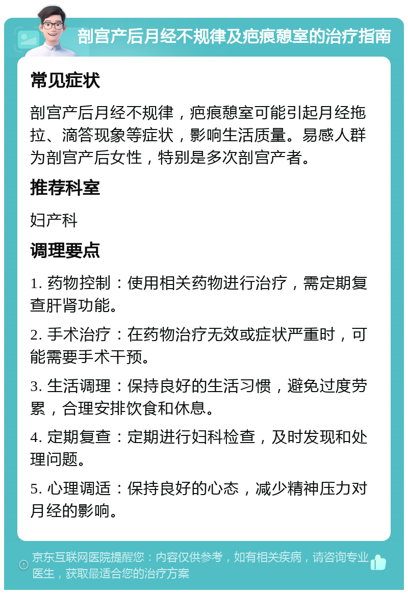 剖宫产后月经不规律及疤痕憩室的治疗指南 常见症状 剖宫产后月经不规律，疤痕憩室可能引起月经拖拉、滴答现象等症状，影响生活质量。易感人群为剖宫产后女性，特别是多次剖宫产者。 推荐科室 妇产科 调理要点 1. 药物控制：使用相关药物进行治疗，需定期复查肝肾功能。 2. 手术治疗：在药物治疗无效或症状严重时，可能需要手术干预。 3. 生活调理：保持良好的生活习惯，避免过度劳累，合理安排饮食和休息。 4. 定期复查：定期进行妇科检查，及时发现和处理问题。 5. 心理调适：保持良好的心态，减少精神压力对月经的影响。