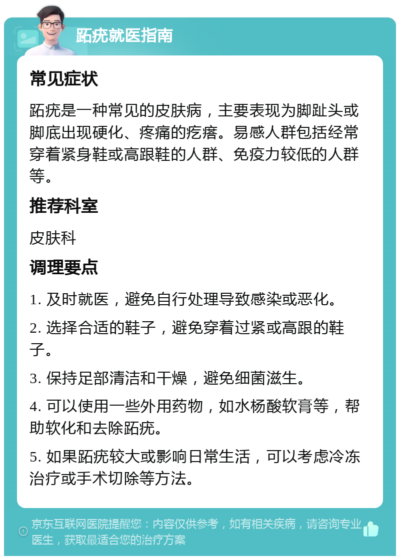 跖疣就医指南 常见症状 跖疣是一种常见的皮肤病，主要表现为脚趾头或脚底出现硬化、疼痛的疙瘩。易感人群包括经常穿着紧身鞋或高跟鞋的人群、免疫力较低的人群等。 推荐科室 皮肤科 调理要点 1. 及时就医，避免自行处理导致感染或恶化。 2. 选择合适的鞋子，避免穿着过紧或高跟的鞋子。 3. 保持足部清洁和干燥，避免细菌滋生。 4. 可以使用一些外用药物，如水杨酸软膏等，帮助软化和去除跖疣。 5. 如果跖疣较大或影响日常生活，可以考虑冷冻治疗或手术切除等方法。