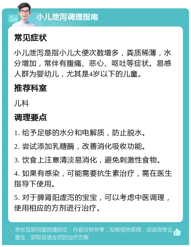 小儿泄泻调理指南 常见症状 小儿泄泻是指小儿大便次数增多，粪质稀薄，水分增加，常伴有腹痛、恶心、呕吐等症状。易感人群为婴幼儿，尤其是4岁以下的儿童。 推荐科室 儿科 调理要点 1. 给予足够的水分和电解质，防止脱水。 2. 尝试添加乳糖酶，改善消化吸收功能。 3. 饮食上注意清淡易消化，避免刺激性食物。 4. 如果有感染，可能需要抗生素治疗，需在医生指导下使用。 5. 对于脾肾阳虚泻的宝宝，可以考虑中医调理，使用相应的方剂进行治疗。